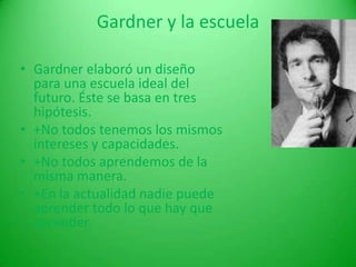 Desde el punto de vista de Gardner, el objetivo de la escuela debería ser el de desarrollar  las inteligencias y ayudar a la gente a alcanzar los fines vocacionales y aficiones que se adecuen a su particular espectro de inteligencias. Gardner y la escuela