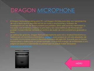  El Dragon NaturallySpeaking para PC y el Dragon Dictate para Mac son herramientas
de voz a texto que le permitirá dictar sus notas o anotaciones y trabajos de
investigación en vez de tipear palabra por palabra. Estas aplicaciones memorizan su
voz para, con el tiempo, mejorar la precisión y las características de transcripción
pueden incluso intentar cambiar un archivo de audio de una conferencia grabada a
texto.
 La aplicación gratuita, Dragon Remote Microphone para iOS y Android transforma su
teléfono en un micrófono inalámbrico, perfecto para pasear en círculos alrededor de
su cuarto murmurando sobre la literatura Francesa del siglo XIX. Si puede por lo menos
tartamudear o balbucear un primer borrador, va a evitar el riesgo de enfrentarse a una
página en blanco e intentando no pensar que se puede haber bloquead
 DRAGON MICROPHONE
MENU
 