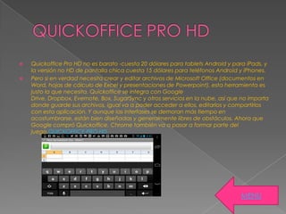  Quickoffice Pro HD no es barato -cuesta 20 dólares para tablets Android y para iPads, y
la versión no HD de pantalla chica cuesta 15 dólares para teléfonos Android y iPhones.
 Pero si en verdad necesita crear y editar archivos de Microsoft Office (documentos en
Word, hojas de cálculo de Excel y presentaciones de Powerpoint), esta herramienta es
justo la que necesita. Quickoffice se integra con Google
Drive, Dropbox, Evernote, Box, SugarSync y otros servicios en la nube, así que no importa
donde guarde sus archivos, igual va a poder acceder a ellos, editarlos y compartirlos
con esta aplicación. Y aunque las interfases se demoran más tiempo en
acostumbrarse, están bien diseñadas y generalmente libres de obstáculos. Ahora que
Google compró Quickoffice, Chrome también va a pasar a formar parte del
juego.QUICKOFFICE PRO HD
MENU
 