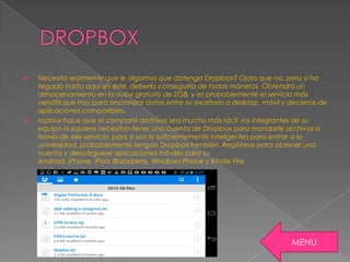  Necesita realmente que le digamos que obtenga Dropbox? Ojala que no, pero si ha
llegado hasta aquí sin éste, debería conseguirlo de todas maneras. Obtendrá un
almacenamiento en la nube gratuito de 2GB, y es probablemente el servicio más
versátil que hay para sincronizar datos entre su escritorio o desktop, móvil y decenas de
aplicaciones compatibles.
 ropbox hace que el compartir archivos sea mucho más fácil -los integrantes de su
equipo ni siquiera necesitan tener una cuenta de Dropbox para mandarle archivos a
través de ese servicio, pero si son lo suficientemente inteligentes para entrar a la
universidad, probablemente tengan Dropbox también. Regístrese para obtener una
cuenta y descárguese aplicaciones móviles para su
Android, iPhone, iPad, Blackberry, Windows Phone y Kindle Fire.
MENU
 