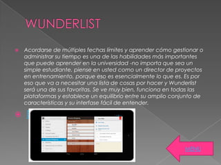  Acordarse de múltiples fechas límites y aprender cómo gestionar o
administrar su tiempo es una de las habilidades más importantes
que puede aprender en la universidad -no importa que sea un
simple estudiante, piense en usted como un director de proyectos
en entrenamiento, porque eso es esencialmente lo que es. Es por
eso que va a necesitar una lista de cosas por hacer y Wunderlist
será una de sus favoritas. Se ve muy bien, funciona en todas las
plataformas y establece un equilibrio entre su amplio conjunto de
características y su interfase fácil de entender.
 DROPBOX
MENU
 