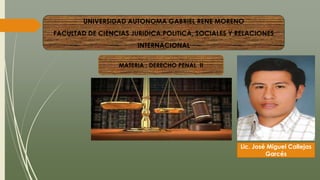 UNIVERSIDAD AUTONOMA GABRIEL RENE MORENO
FACULTAD DE CIENCIAS JURIDICA,POLITICA, SOCIALES Y RELACIONES
INTERNACIONAL
MATERIA : DERECHO PENAL II
Lic. José Miguel Callejas
Garcés
 