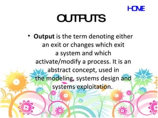 OUTPUTS Output  is the term denoting either an exit or changes which exit a system and which activate/modify a process. It is an abstract concept, used in the modeling, systems design and systems exploitation.  HOME 