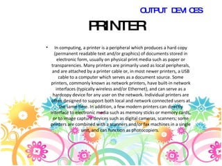 PRINTER In computing, a printer is a peripheral which produces a hard copy (permanent readable text and/or graphics) of documents stored in electronic form, usually on physical print media such as paper or transparencies. Many printers are primarily used as local peripherals, and are attached by a printer cable or, in most newer printers, a USB cable to a computer which serves as a document source. Some printers, commonly known as network printers, have built-in network interfaces (typically wireless and/or Ethernet), and can serve as a hardcopy device for any user on the network. Individual printers are often designed to support both local and network connected users at the same time. In addition, a few modern printers can directly interface to electronic media such as memory sticks or memory cards, or to image capture devices such as digital cameras, scanners; some printers are combined with a scanners and/or fax machines in a single unit, and can function as photocopiers.  OUTPUT DEVICES 