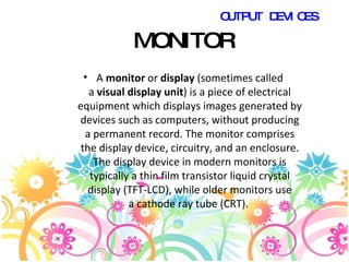 MONITOR A  monitor  or  display  (sometimes called a  visual display unit ) is a piece of electrical equipment which displays images generated by devices such as computers, without producing a permanent record. The monitor comprises the display device, circuitry, and an enclosure. The display device in modern monitors is typically a thin film transistor liquid crystal display (TFT-LCD), while older monitors use a cathode ray tube (CRT).  OUTPUT DEVICES 