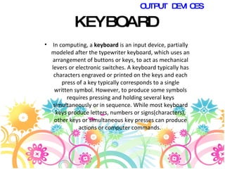 KEYBOARD In computing, a  keyboard  is an input device, partially modeled after the typewriter keyboard, which uses an arrangement of buttons or keys, to act as mechanical levers or electronic switches. A keyboard typically has characters engraved or printed on the keys and each press of a key typically corresponds to a single written symbol. However, to produce some symbols requires pressing and holding several keys simultaneously or in sequence. While most keyboard keys produce letters, numbers or signs(characters), other keys or simultaneous key presses can produce actions or computer commands.  OUTPUT DEVICES 