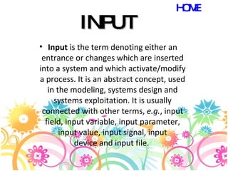 INPUT Input  is the term denoting either an entrance or changes which are inserted into a system and which activate/modify a process. It is an abstract concept, used in the modeling, systems design and systems exploitation. It is usually connected with other terms,  e.g. , input field, input variable, input parameter, input value, input signal, input device and input file.  HOME 