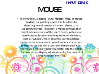 MOUSE In computing, a  mouse  (plural  mouses ,  mice , or  mouse devices ) is a pointing device that functions by detecting two-dimensional motion relative to its supporting surface. Physically, a mouse consists of an object held under one of the user's hands, with one or more buttons. It sometimes features other elements, such as "wheels", which allow the user to perform various system-dependent operations, or extra buttons or features can add more control or dimensional input. The mouse's motion typically translates into the motion of a pointer on a display, which allows for fine control of a Graphical User Interface.  INPUT DEVICES 
