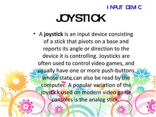 JOYSTICK A  joystick  is an input device consisting of a stick that pivots on a base and reports its angle or direction to the device it is controlling. Joysticks are often used to control video games, and usually have one or more push-buttons whose state can also be read by the computer. A popular variation of the joystick used on modern video game consoles is the analog stick.  INPUT DEVICES 