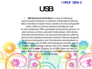 USB USB (Universal Serial Bus)  is a way of setting up communication between a computer and peripheral devices. USB is intended to replace many varieties of serial and parallel ports. USB can connect computer peripherals such as mice, keyboards, PDAs, gamepads and joysticks,scanners, digital cameras, printers, personal media players, flash drives, and external hard drives. For many of those devices, USB has become the standard connection method. USB was designed for personal computers, but it has become commonplace on other devices such as PDAs and video game consoles, and as a power cord between a device and an AC adapter plugged into a wall plug for charging. As of 2008, there are about 2 billion USB devices sold per year, and approximately 6 billion total sold to date. INPUT DEVICES 