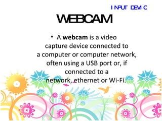 WEBCAM A  webcam  is a video capture device connected to a computer or computer network, often using a USB port or, if connected to a network, ethernet or Wi-Fi.  INPUT DEVICES 