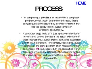 PROCESS In computing, a  process  is an instance of a computer program, consisting of one or more threads, that is being sequentially executed by a computer system that has the ability to run several computer programs concurrently. A computer program itself is just a passive collection of instructions, while a process is the actual execution of those instructions. Several processes may be associated with the same program; for example, opening up several instances of the same program often means more than one process is being executed. In the computing world, processes are  formally  defined by the operating system (OS) running them and so may differ in detail from one OS to another. HOME 