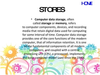 STORES Computer data storage , often called  storage  or  memory , refers to computer components, devices, and recording media that retain digital data used for computing for some interval of time. Computer data storage provides one of the core functions of the modern computer, that of information retention. It is one of the fundamental components of all modern computers, and coupled with a central processing unit (CPU, a processor), implements the basic computer model used since the 1940s.  HOME 