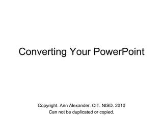 Converting Your PowerPoint Copyright. Ann Alexander. CIT. NISD. 2010 Can not be duplicated or copied. 