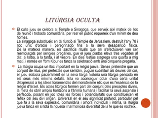 LITÚRGIA OCULTA
   El culte jueu se celebra al Temple o Sinagoga, que serveix així mateix de lloc
    de reunió i trobada comunitària, per resr en públic requereix d'un mínim de deu
    homes.
    La sinagoga substitueix en tal funció al Temple de Jerusalem, destruït l'any 70 i
    lloc únic d'oració i peregrinació fins a la seva desaparició física.
    De la mateixa manera, els sacrificis rituals que allí s'efectuaven van ser
    reemplaçats per sengles pregàries, que el jueu piadós eleva tres vegades al
    dia: a l'alba, a la tarda, i al vespre. En dies festius s'agrega una quarta a mig
    matí, i només en Yom Kipur es tanca la celebració amb una cinquena pregària.
    La litúrgia ocupa un lloc important en la religió jueva. Sense pretendre que un
    conjunt de ritus, per perfectes que semblin, puguin substituir als deures del cor,
    el jueu elabora pacientment en la seva llarga història una litúrgia pensada en
    els seus més mínims detalls. Ella va aconseguir dotar d'una certa unitat
    d'expressió a les idees fonamentals del monoteisme ètic que és l'essència de la
    religió d'Israel. Els actes litúrgics formen part del conjunt dels preceptes divins,
    la meta és obrir amplis horitzons a l'ànima humana i facilitar la seva ascensió i
    perfecció, posant en joc totes les forces i potencialitats que constitueixen el
    reflex del seu diví origen. Universal en el seu significat profund, particular pel
    que fa a la seva expressió, comunitària i alhora individual i íntima, la litúrgia
    jueva tanca en si tota la riquesa i harmoniosa diversitat de la fe que es nodreix.
 
