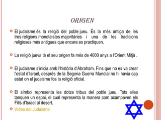 ORIGEN
   El judaisme és la religió del poble jueu. És la més antiga de les
    tres religions monoteistes majoritàries i una de les tradicions
    religioses més antigues que encara es practiquen.

   La religió jueva té el seu origen fa més de 4000 anys a l'Orient Mitjà .

   El judaisme s’inicia amb l’història d’Abraham. Fins que no es va crear
    l'estat d’Israel, després de la Segona Guerra Mundial no hi havia cap
    estat on el judaisme fos la religió oficial.

   El símbol representa les dotze tribus del poble jueu. Tots elles
    tanquen un espai, el cual representa la manera com acampaven els
    Fills d'Israel al desert.
   Vídeo del Judaisme
 