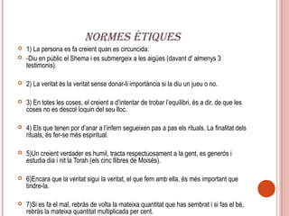 NORMES ÈTIQUES
   1) La persona es fa creient quan es circuncida:
   -Diu en públic el Shema i es submergeix a les aigües (davant d' almenys 3
    testimonis).

   2) La veritat és la veritat sense donar-li importància si la diu un jueu o no.

   3) En totes les coses, el creient a d’intentar de trobar l’equilibri, és a dir, de que les
    coses no es descol·loquin del seu lloc.

   4) Els que tenen por d’anar a l’infern segueixen pas a pas els rituals. La finalitat dels
    rituals, és fer-se més espiritual.

   5)Un creient verdader es humil, tracta respectuosament a la gent, es generós i
    estudia dia i nit la Torah (els cinc llibres de Moisès).

   6)Encara que la veritat sigui la veritat, el que fem amb ella, és més important que
    tindre-la.

   7)Si es fa el mal, rebràs de volta la mateixa quantitat que has sembrat i si fas el bé,
    rebràs la mateixa quantitat multiplicada per cent.
 