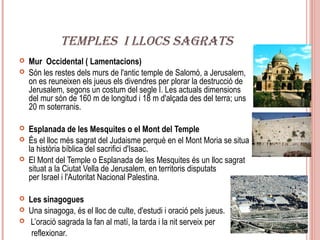 TEMPLES I LLOCS SAGRATS
   Mur Occidental ( Lamentacions)
   Són les restes dels murs de l'antic temple de Salomó, a Jerusalem,
    on es reuneixen els jueus els divendres per plorar la destrucció de
    Jerusalem, segons un costum del segle I. Les actuals dimensions
    del mur són de 160 m de longitud i 18 m d'alçada des del terra; uns
    20 m soterranis.

   Esplanada de les Mesquites o el Mont del Temple
   És el lloc més sagrat del Judaisme perquè en el Mont Moria se situa
    la història bíblica del sacrifici d'Isaac.
   El Mont del Temple o Esplanada de les Mesquites és un lloc sagrat
    situat a la Ciutat Vella de Jerusalem, en territoris disputats
    per Israel i l'Autoritat Nacional Palestina.

   Les sinagogues
   Una sinagoga, és el lloc de culte, d'estudi i oració pels jueus.
   L’oració sagrada la fan al matí, la tarda i la nit serveix per
     reflexionar.
 