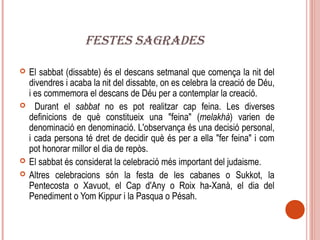 FESTES SAGRADES

   El sabbat (dissabte) és el descans setmanal que comença la nit del
    divendres i acaba la nit del dissabte, on es celebra la creació de Déu,
    i es commemora el descans de Déu per a contemplar la creació.
     Durant el sabbat no es pot realitzar cap feina. Les diverses
    definicions de què constitueix una "feina" (melakhà) varien de
    denominació en denominació. L'observança és una decisió personal,
    i cada persona té dret de decidir què és per a ella "fer feina" i com
    pot honorar millor el dia de repòs.
   El sabbat és considerat la celebració més important del judaisme.
   Altres celebracions són la festa de les cabanes o Sukkot, la
    Pentecosta o Xavuot, el Cap d'Any o Roix ha-Xanà, el dia del
    Penediment o Yom Kippur i la Pasqua o Pésah.
 