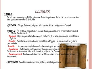 LLIBRES
TANAK
 És el nom que rep la Bíblia Hebrea. Pren la primera lletra de cada una de les
 tres parts en què està dividida.

 a)NEViïN: Els profetes expliquen els ideals ètics i religiosos d'Israel.

 b)TORÀ: És el llibre sagrat dels jueus .Comprèn els cinc primers llibres de l
       l'Antic Testament:
    Gènesi: LLibre que relata la creació del món fins a l'estada dels israelites a
     Egipte
    Èxode: Relata l'esclavitud dels israelites a Egipte i la seva sortida guiada
 per Moisés
   Levític: Llibre és un codi de conducta en el que les relacions familiars,….
    Nombres: Relata els esdeveniments que succeïren en el desert fins
 l'arribada de les dotze tribus d' Israel a la terra de Canaan.
    Deuteronomi: Acaba amb la mort de Moisés i és considerat com el seu
 testament.

 c)KETUVIM: Són llibres de saviesa,salms, relats i poemes.
 