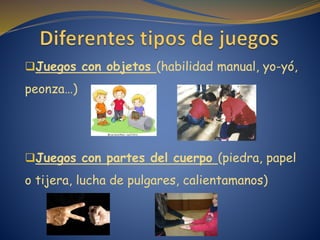 Juegos con objetos (habilidad manual, yo-yó,
peonza…)
Juegos con partes del cuerpo (piedra, papel
o tijera, lucha de pulgares, calientamanos)
 