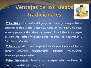 oValor físico: Por medio del juego se descarga energía física,
aumenta la flexibilidad y agilidad, como en los juegos de caza,
ladrón y policía, entre otros. Se aumenta la resistencia en juegos
de carreras, saltos y lanzamientos, además, se desarrollan y
fortalecen músculos.
oValor social: Al ofrecer experiencias de relaciones sociales se
permite aprender compañerismo, disciplina, cooperación,
liderazgo y comunicación.
oValor intelectual: Permite su interpretación mediante la
fantasía, creatividad e imaginación.
 