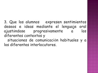 3. Que los alumnos      expresen sentimientos
deseos e ideas mediante el lenguaje oral
ajustándose      progresivamente     a    los
diferentes contextos y
  situaciones de comunicación habituales y a
los diferentes interlocutores.
 