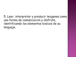 5. Leer, interpretar y producir imágenes como
una forma de comunicación y disfrute,
identificando los elementos básicos de su
lenguaje.
 