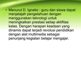 • Menurut D. Ignatio : guru dan siswa dapat
menjelajah pengetahuan dengan
menggunakan teknologi untuk
meningkatkan prestasi setiap aktifitas
kelas. Dengan harapan keadaan yang
dinamis dapat terjadi revolusi pendidikan
dengan alat multimedia sebagai
penunjang kegiatan belajar mengajar.
 