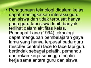 • Penggunaan teknologi didalam kelas
dapat meningkatkan interaksi guru
dan siswa dan tidak terpusat hanya
pada guru tapi siswa lebih banyak
terlihat dalam aktifitas kelas.
Pendapat Lane (1994) teknologi
dapat mengubah pembelajaran gaya
lama yang hanya terpusat pada guru
(tescher central) face to face tapi guru
bertindak sebagai pelatih, pemandu
dan rekan kerja sehingga terjalin
kerja sama antara guru dan siswa.
 