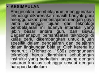 • KESIMPULAN
Pengenalan pembelajaran menggunakan
teknologi dikarenakan masih banyak guru
menggunakan pembelajaran dengan gaya
lama sehingga tujuan dari teknologi
pembelajaran ini adanya interaksi yang
lebih besar antara guru dan siswa.
Bagaimanapun pemanfaatan teknologi di
kelas perlu dikembangkan untuk tujuan
spesifik dalam pengajaran dan pelajaran
dalam lingkungan belajar. Oleh karena itu
menurut (D'Ignazio: 1989) penggunaan
teknologi harus diarahkan sehubungan
instruksi yang berkaitan langsung dengan
sasaran khusus sehingga sesuai dengan
harapan kurikulum
 