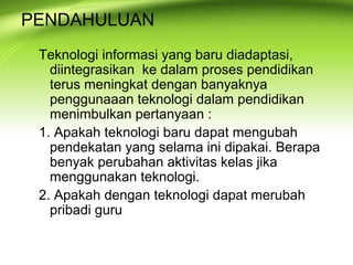 PENDAHULUAN
Teknologi informasi yang baru diadaptasi,
diintegrasikan ke dalam proses pendidikan
terus meningkat dengan banyaknya
penggunaaan teknologi dalam pendidikan
menimbulkan pertanyaan :
1. Apakah teknologi baru dapat mengubah
pendekatan yang selama ini dipakai. Berapa
benyak perubahan aktivitas kelas jika
menggunakan teknologi.
2. Apakah dengan teknologi dapat merubah
pribadi guru
 