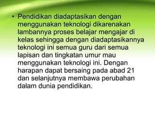 • Pendidikan diadaptasikan dengan
menggunakan teknologi dikarenakan
lambannya proses belajar mengajar di
kelas sehingga dengan diadaptasikannya
teknologi ini semua guru dari semua
lapisan dan tingkatan umur mau
menggunakan teknologi ini. Dengan
harapan dapat bersaing pada abad 21
dan selanjutnya membawa perubahan
dalam dunia pendidikan.
 