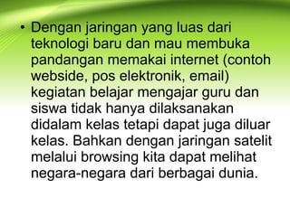 • Dengan jaringan yang luas dari
teknologi baru dan mau membuka
pandangan memakai internet (contoh
webside, pos elektronik, email)
kegiatan belajar mengajar guru dan
siswa tidak hanya dilaksanakan
didalam kelas tetapi dapat juga diluar
kelas. Bahkan dengan jaringan satelit
melalui browsing kita dapat melihat
negara-negara dari berbagai dunia.
 