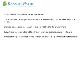Hotels and restaurants have strived to cut costs

Due to stringent cleaning requirements this is one overhead that has been difficult to
reduce

Chemical cleaners are expensive but also are not kind to the environment

Duty of care has to be adhered to using any chemical cleaners around food stuffs

Increased allergic reaction of people to chemical cleaners e.g asthma suffers for example
 