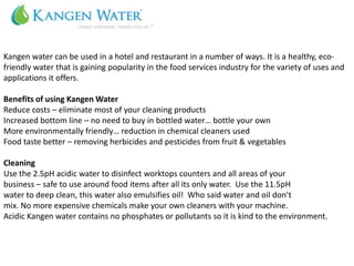 Kangen water can be used in a hotel and restaurant in a number of ways. It is a healthy, eco-
friendly water that is gaining popularity in the food services industry for the variety of uses and
applications it offers.

Benefits of using Kangen Water
Reduce costs – eliminate most of your cleaning products
Increased bottom line – no need to buy in bottled water… bottle your own
More environmentally friendly… reduction in chemical cleaners used
Food taste better – removing herbicides and pesticides from fruit & vegetables

Cleaning
Use the 2.5pH acidic water to disinfect worktops counters and all areas of your
business – safe to use around food items after all its only water. Use the 11.5pH
water to deep clean, this water also emulsifies oil! Who said water and oil don’t
mix. No more expensive chemicals make your own cleaners with your machine.
Acidic Kangen water contains no phosphates or pollutants so it is kind to the environment.
 