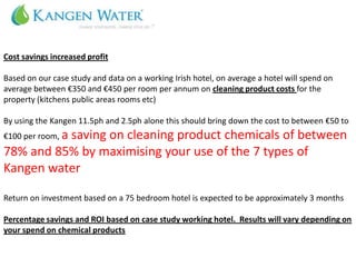 Cost savings increased profit

Based on our case study and data on a working Irish hotel, on average a hotel will spend on
average between €350 and €450 per room per annum on cleaning product costs for the
property (kitchens public areas rooms etc)

By using the Kangen 11.5ph and 2.5ph alone this should bring down the cost to between €50 to
€100 per room, a
          saving on cleaning product chemicals of between
78% and 85% by maximising your use of the 7 types of
Kangen water

Return on investment based on a 75 bedroom hotel is expected to be approximately 3 months

Percentage savings and ROI based on case study working hotel. Results will vary depending on
your spend on chemical products
 