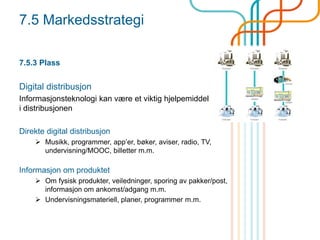 7.5 Markedsstrategi
7.5.3 Plass
Digital distribusjon
Informasjonsteknologi kan være et viktig hjelpemiddel
i distribusjonen
Direkte digital distribusjon
 Musikk, programmer, app’er, bøker, aviser, radio, TV,
undervisning/MOOC, billetter m.m.
Informasjon om produktet
 Om fysisk produkter, veiledninger, sporing av pakker/post,
informasjon om ankomst/adgang m.m.
 Undervisningsmateriell, planer, programmer m.m.
 