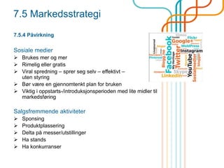 7.5 Markedsstrategi
7.5.4 Påvirkning
Sosiale medier
 Brukes mer og mer
 Rimelig eller gratis
 Viral spredning – sprer seg selv – effektivt –
uten styring
 Bør være en gjennomtenkt plan for bruken
 Viktig i oppstarts-/introduksjonsperioden med lite midler til
markedsføring
Salgsfremmende aktiviteter
 Sponsing
 Produktplassering
 Delta på messer/utstillinger
 Ha stands
 Ha konkurranser
 