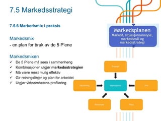 7.5 Markedsstrategi
7.5.6 Markedsmix i praksis
Markedsmix
- en plan for bruk av de 5 P’ene
Markedsmixen
 De 5 P’ene må sees i sammenheng
 Kombinasjonen utgjør markedsstrategien
 Må være mest mulig effektiv
 Gir retningslinjer og plan for arbeidet
 Utgjør virksomhetens profilering
 