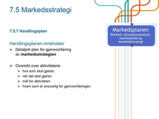 7.5 Markedsstrategi
7.5.7 Handlingsplan
Handlingsplanen inneholder
 Detaljert plan for gjennomføring
av markedsstrategien
 Oversikt over aktivitetene
 hva som skal gjøres
 når det skal gjøres
 mål for aktiviteten
 hvem som er ansvarlig for gjennomføringen
 