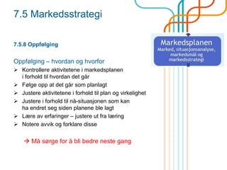 7.5 Markedsstrategi
7.5.8 Oppfølging
Oppfølging – hvordan og hvorfor
 Kontrollere aktivitetene i markedsplanen
i forhold til hvordan det går
 Følge opp at det går som planlagt
 Justere aktivitetene i forhold til plan og virkelighet
 Justere i forhold til nå-situasjonen som kan
ha endret seg siden planene ble lagt
 Lære av erfaringer – justere ut fra læring
 Notere avvik og forklare disse
 Må sørge for å bli bedre neste gang
 