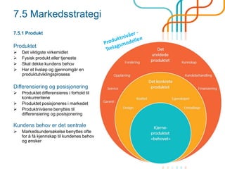 7.5 Markedsstrategi
7.5.1 Produkt
Produktet
 Det viktigste virkemidlet
 Fysisk produkt eller tjeneste
 Skal dekke kundens behov
 Har et ø og gjennomgår en
produktutviklingsprosess
Differensiering og posisjonering
 Produktet differensieres i forhold til
konkurrentene
 Produktet posisjoneres i markedet
 Produktnivåene benyttes til
differensiering og posisjonering
Kundens behov er det sentrale
 Markedsundersøkelse benyttes ofte
for å få kjennskap til kundenes behov
og ønsker
 
