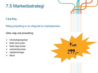 7.5 Markedsstrategi
7.5.2 Pris
Riktig prissetting er en viktig del av markedsmixen
Ulike valg ved prissetting:
 introduksjonspriser
 faste lave priser
 faste høye priser
 varierende priser
 rabattordninger
 tilbud
 