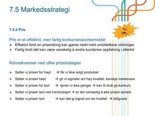 7.5 Markedsstrategi
7.5.2 Pris
Pris er et effektivt, men farlig konkurransevirkemiddel
 Effektivt fordi en prisendring kan gjøres raskt med umiddelbare virkninger
 Farlig fordi det kan være vanskelig å endre kundenes oppfatning i ettertid
Konsekvenser ved ulike prisstrategier:
 Setter vi prisen for høyt  får vi ikke solgt produktet
 Setter vi prisen høyt  gir vi signaler om høy kvalitet, kanskje merkevare
 Setter vi prisen for lavt  tjener vi ikke penger  kan til slutt gå konkurs
 Setter vi prisen lavt ved introduksjon  er det vanskelig å øke prisen senere
 Setter vi prisen lavt  kan det gi signal om lav kvalitet  billigvare
 