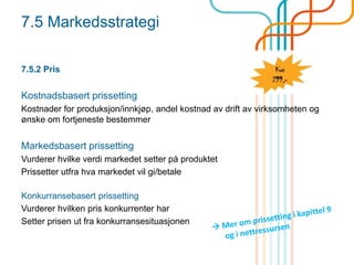 7.5 Markedsstrategi
7.5.2 Pris
Kostnadsbasert prissetting
Kostnader for produksjon/innkjøp, andel kostnad av drift av virksomheten og
ønske om fortjeneste bestemmer
Markedsbasert prissetting
Vurderer hvilke verdi markedet setter på produktet
Prissetter utfra hva markedet vil gi/betale
Konkurransebasert prissetting
Vurderer hvilken pris konkurrenter har
Setter prisen ut fra konkurransesituasjonen
 
