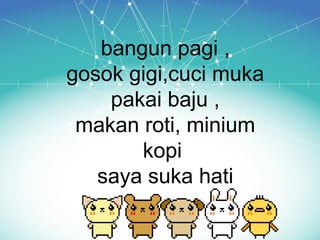 bangun pagi ,
gosok gigi,cuci muka
pakai baju ,
makan roti, minium
kopi
saya suka hati