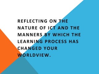 REFLECTING ON THE 
NATURE OF ICT AND THE 
MANNERS BY WHICH THE 
LEARNING PROCESS HAS 
CHANGED YOUR 
WORLDVIEW.
 