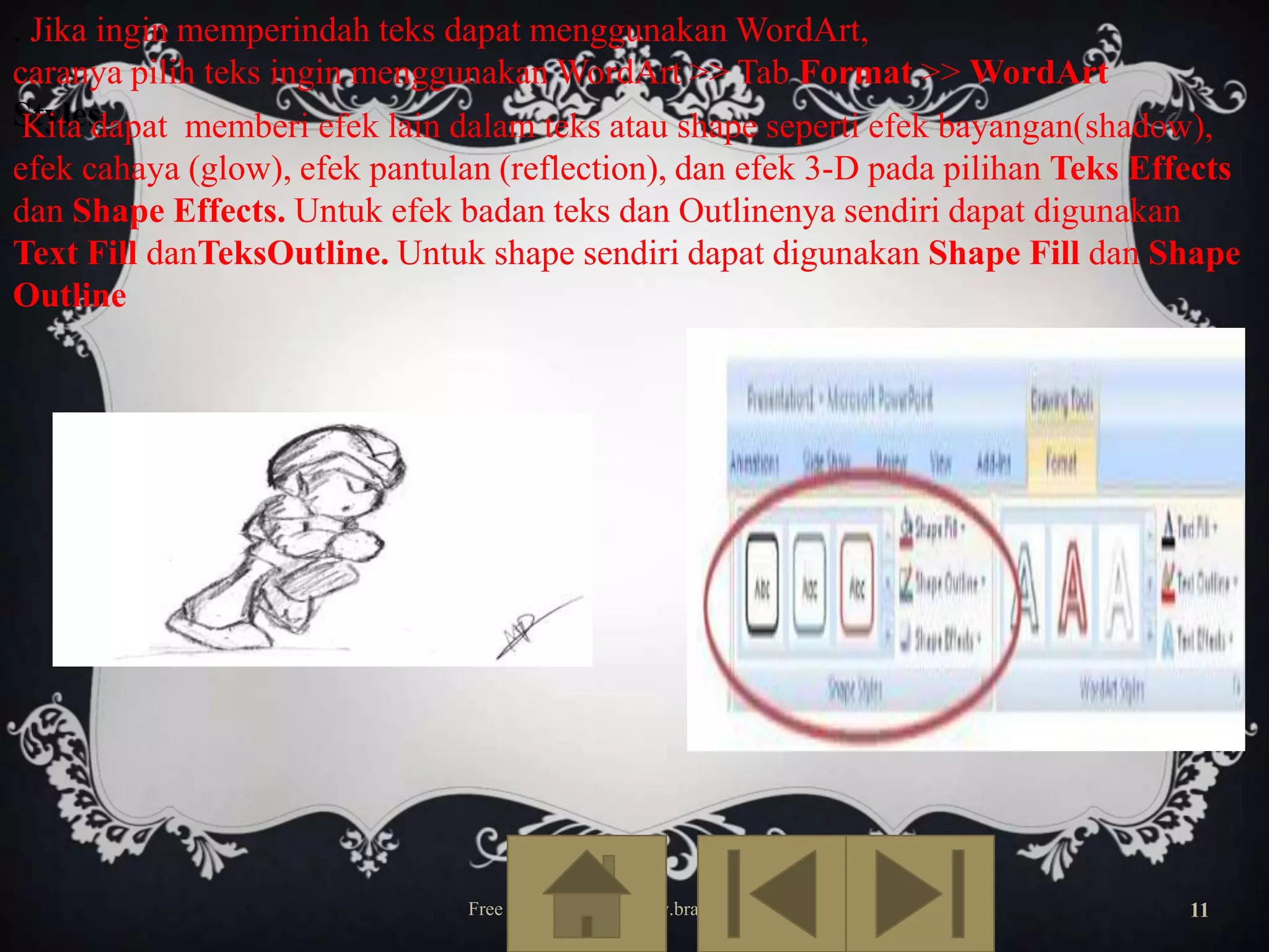. Jika ingin memperindah teks dapat menggunakan WordArt,
caranya pilih teks ingin menggunakan WordArt >> Tab Format >> WordArt
Styles
Kita dapat memberi efek lain dalam teks atau shape seperti efek bayangan(shadow),
efek cahaya (glow), efek pantulan (reflection), dan efek 3-D pada pilihan Teks Effects
dan Shape Effects. Untuk efek badan teks dan Outlinenya sendiri dapat digunakan
Text Fill danTeksOutline. Untuk shape sendiri dapat digunakan Shape Fill dan Shape
Outline

Free Template from www.brainybetty.com

11

 