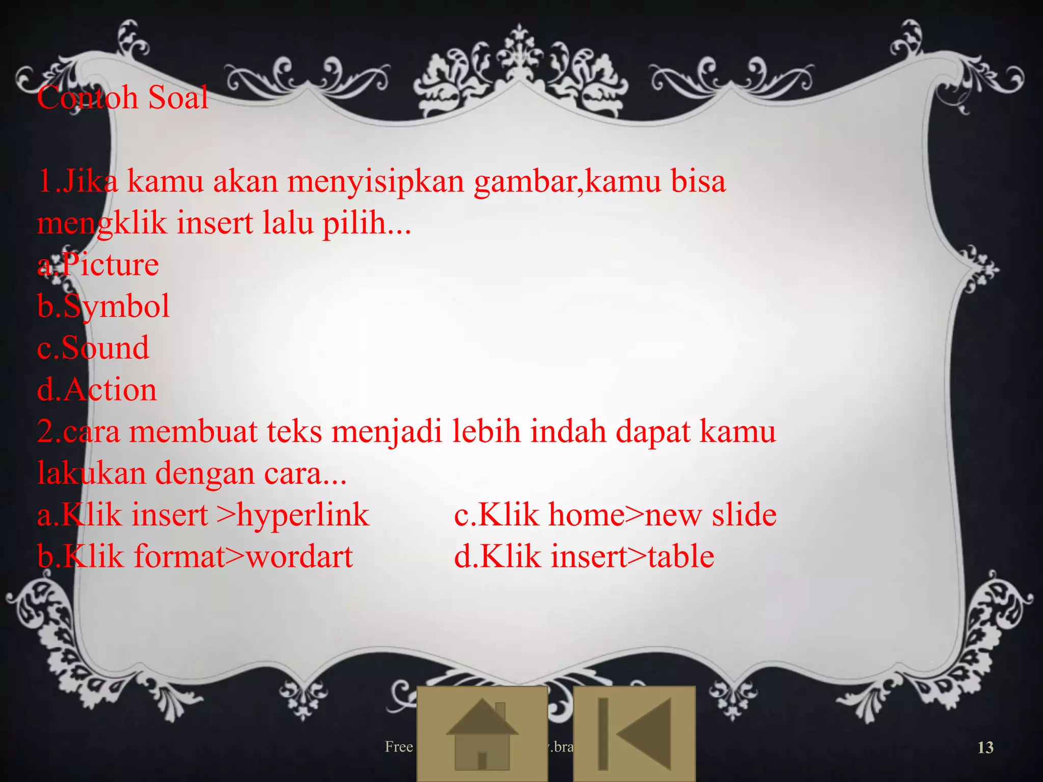 Contoh Soal
1.Jika kamu akan menyisipkan gambar,kamu bisa
mengklik insert lalu pilih...
a.Picture
b.Symbol
c.Sound
d.Action
2.cara membuat teks menjadi lebih indah dapat kamu
lakukan dengan cara...
a.Klik insert >hyperlink
c.Klik home>new slide
b.Klik format>wordart
d.Klik insert>table

Free Template from www.brainybetty.com

13

 